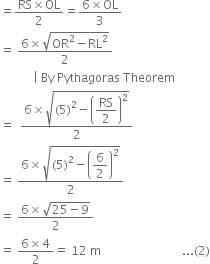 equals fraction numerator RS cross times OL over denominator 2 end fraction equals fraction numerator 6 cross times OL over denominator 3 end fraction
equals space fraction numerator 6 cross times square root of OR squared minus RL squared end root over denominator 2 end fraction
space space space space space space space space space space space vertical line space By space Pythagoras space Theorem
equals space space fraction numerator 6 cross times square root of left parenthesis 5 right parenthesis squared minus open parentheses begin display style RS over 2 end style close parentheses squared end root over denominator 2 end fraction
equals space fraction numerator 6 cross times square root of left parenthesis 5 right parenthesis squared minus open parentheses begin display style 6 over 2 end style close parentheses squared end root over denominator 2 end fraction
equals space fraction numerator 6 cross times square root of 25 minus 9 end root over denominator 2 end fraction
equals space fraction numerator 6 cross times 4 over denominator 2 end fraction equals space 12 space straight m space space space space space space space space space space space space space space space space space space space space space space space space space space space... left parenthesis 2 right parenthesis