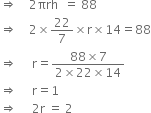 rightwards double arrow space space space space 2 πrh space space equals space 88
rightwards double arrow space space space space 2 cross times 22 over 7 cross times straight r cross times 14 equals 88
rightwards double arrow space space space space space straight r equals fraction numerator 88 cross times 7 over denominator 2 cross times 22 cross times 14 end fraction
rightwards double arrow space space space space space straight r equals 1
rightwards double arrow space space space space space 2 straight r space equals space 2