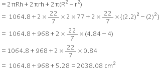 equals 2 πRh plus 2 πrh plus 2 straight pi left parenthesis straight R squared minus straight r squared right parenthesis
equals space 1064.8 plus 2 cross times 22 over 7 cross times 2 cross times 77 plus 2 cross times 22 over 7 cross times left curly bracket left parenthesis 2.2 right parenthesis squared minus left parenthesis 2 right parenthesis squared right curly bracket
equals space 1064.8 plus 968 plus 2 cross times 22 over 7 cross times left parenthesis 4.84 minus 4 right parenthesis
equals 1064.8 plus 968 plus 2 cross times 22 over 7 cross times 0.84
equals space 1064.8 plus 968 plus 5.28 equals 2038.08 space cm squared
