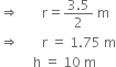 rightwards double arrow space space space space space space space straight r equals fraction numerator 3.5 over denominator 2 end fraction space straight m
rightwards double arrow space space space space space space space straight r space equals space 1.75 space straight m
space space space space space space space space space space straight h space equals space 10 space straight m