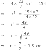 rightwards double arrow space space space space space space 4 cross times 22 over 7 cross times straight r squared space equals space 154
rightwards double arrow space space space space space space space straight r squared space space space equals space fraction numerator 154 cross times 7 over denominator 4 cross times 22 end fraction
rightwards double arrow space space space space space space straight r squared space equals space 49 over 4
rightwards double arrow space space space space space space straight r space equals space space square root of 49 over 4 end root
rightwards double arrow space space space space space straight r space equals space 7 over 2 equals space 3.5 space space cm