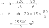 rightwards double arrow space space space space straight h equals 320 over 36 equals 80 over 9 straight m
therefore space space space space straight V equals lbh equals 20 cross times 16 cross times 80 over 9
space space space space space space space space space space equals 25600 over 9 space straight m cubed