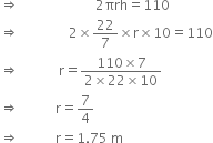 rightwards double arrow space space space space space space space space space space space space space space space space space space space space space space space 2 πrh equals 110
rightwards double arrow space space space space space space space space space space space space space space space 2 cross times 22 over 7 cross times straight r cross times 10 equals 110
rightwards double arrow space space space space space space space space space space space space straight r equals fraction numerator 110 cross times 7 over denominator 2 cross times 22 cross times 10 end fraction
rightwards double arrow space space space space space space space space space space space straight r equals 7 over 4
rightwards double arrow space space space space space space space space space space space straight r equals 1.75 space straight m