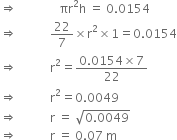 rightwards double arrow space space space space space space space space space space space space space space πr squared straight h space equals space 0.0154
rightwards double arrow space space space space space space space space space space space 22 over 7 cross times straight r squared cross times 1 equals 0.0154
rightwards double arrow space space space space space space space space space space space straight r squared equals fraction numerator 0.0154 cross times 7 over denominator 22 end fraction
rightwards double arrow space space space space space space space space space space space straight r squared equals 0.0049
rightwards double arrow space space space space space space space space space space space straight r space equals space square root of 0.0049 end root
rightwards double arrow space space space space space space space space space space space straight r space equals space 0.07 space straight m