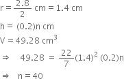 straight r equals fraction numerator 2.8 over denominator 2 end fraction space cm equals 1.4 space cm
straight h equals space left parenthesis 0.2 right parenthesis straight n space cm
straight V equals 49.28 space cm cubed
rightwards double arrow space space space space 49.28 space equals space 22 over 7 left parenthesis 1.4 right parenthesis squared space left parenthesis 0.2 right parenthesis straight n
rightwards double arrow space space space straight n equals 40