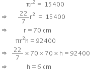 space space space space space space space space space space space space space space space space space πr squared equals space 15400
rightwards double arrow space space space space space space 22 over 7 straight r squared space equals space 15400
rightwards double arrow space space space space space space space space space space straight r equals 70 space cm
space space space space space space space space space space πr squared straight h equals 92400
rightwards double arrow space space 22 over 7 cross times 70 cross times 70 cross times straight h equals 92400
rightwards double arrow space space space space space space space space space space space space straight h equals 6 space cm