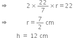 rightwards double arrow space space space space space space space space space space space space 2 cross times 22 over 7 cross times straight r equals 22
rightwards double arrow space space space space space space space space space space space space straight r equals 7 over 2 space cm
space space space space space space space space space space space straight h space equals space 12 space cm