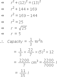 rightwards double arrow space space space space space space r squared plus left parenthesis 12 right parenthesis squared equals left parenthesis 13 right parenthesis squared
rightwards double arrow space space space space space space r squared plus 144 plus 169
rightwards double arrow space space space space space space r squared equals 169 minus 144
rightwards double arrow space space space space space space r squared equals 25
rightwards double arrow space space space space space space r space equals space square root of 25
rightwards double arrow space space space space space space r space equals space 5
therefore space space space C a p a c i t y space equals space 1 third space πr squared straight h
space space space space space space space space space space space space space space equals space 1 third cross times 22 over 7 cross times left parenthesis 5 right parenthesis squared cross times 12
space space space space space space space space space space space space space space equals space 2200 over 7 space cm cubed equals 2200 over 7000 space l
italic space italic space italic space italic space italic space italic space italic space italic space italic space italic space italic space italic space italic space italic space italic space italic equals italic space 11 over 35 italic space l