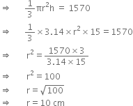 rightwards double arrow space space space space space space 1 third πr squared straight h space equals space 1570
rightwards double arrow space space space space space space 1 third cross times 3.14 cross times straight r squared cross times 15 equals 1570
rightwards double arrow space space space space space space space straight r squared equals fraction numerator 1570 cross times 3 over denominator 3.14 cross times 15 end fraction
rightwards double arrow space space space space space space space straight r squared equals 100
rightwards double arrow space space space space space space space straight r equals square root of 100
rightwards double arrow space space space space space space space straight r equals 10 space cm