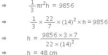 rightwards double arrow space space space space space space space space space space space space space space 1 third πr squared straight h space equals space 9856
rightwards double arrow space space space space space space space space space space space space space space space 1 third cross times 22 over 7 cross times left parenthesis 14 right parenthesis squared cross times straight h equals 9856
rightwards double arrow space space space space space space space space space space space space space straight h space equals space fraction numerator 9856 cross times 3 cross times 7 over denominator 22 cross times left parenthesis 14 right parenthesis squared end fraction
rightwards double arrow space space space space space space space space space space space space space straight h space equals space 48 space cm space