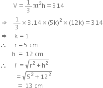 space space space space space space space space space straight V equals 1 third πt squared straight h equals 314
rightwards double arrow space space space 1 third cross times 3.14 cross times left parenthesis 5 straight k right parenthesis squared cross times left parenthesis 12 straight k right parenthesis equals 314
rightwards double arrow space space space space straight k equals 1
therefore space space space space space straight r equals 5 space cm
space space space space space space space space straight h space equals space 12 space cm
therefore space space space space space l space equals square root of straight r squared plus straight h squared end root
space space space space space space space space space space equals square root of 5 squared plus 12 squared end root
space space space space space space space space space space space equals space 13 space cm
