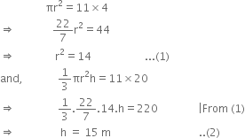 space space space space space space space space space space space space space space space space space πr squared equals 11 cross times 4
rightwards double arrow space space space space space space space space space space space space space space 22 over 7 straight r squared equals 44
rightwards double arrow space space space space space space space space space space space space space space space straight r squared equals 14 space space space space space space space space space space space space space space space space space space space space... left parenthesis 1 right parenthesis
and comma space space space space space space space space space space space space space 1 third πr squared straight h equals 11 cross times 20
rightwards double arrow space space space space space space space space space space space space space space space space 1 third.22 over 7.14. straight h equals 220 space space space space space space space space space space space space space space space vertical line From space left parenthesis 1 right parenthesis
rightwards double arrow space space space space space space space space space space space space space space space space space straight h space equals space 15 space straight m space space space space space space space space space space space space space space space space space space space space space space space space space space space space space space space space space.. left parenthesis 2 right parenthesis