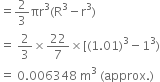 equals 2 over 3 πr cubed left parenthesis straight R cubed minus straight r cubed right parenthesis
equals space 2 over 3 cross times 22 over 7 cross times left square bracket left parenthesis 1.01 right parenthesis cubed minus 1 cubed right parenthesis
equals space 0.006348 space straight m cubed space left parenthesis approx. right parenthesis