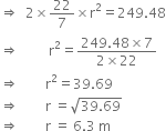 rightwards double arrow space space 2 cross times 22 over 7 cross times straight r squared equals 249.48
rightwards double arrow space space space space space space space space space straight r squared equals fraction numerator 249.48 cross times 7 over denominator 2 cross times 22 end fraction
rightwards double arrow space space space space space space space space straight r squared equals 39.69 space
rightwards double arrow space space space space space space space space straight r space equals square root of 39.69 end root
rightwards double arrow space space space space space space space space straight r space equals space 6.3 space straight m