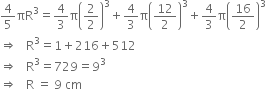 4 over 5 πR cubed equals 4 over 3 straight pi open parentheses 2 over 2 close parentheses cubed plus 4 over 3 straight pi open parentheses 12 over 2 close parentheses cubed plus 4 over 3 straight pi open parentheses 16 over 2 close parentheses cubed
rightwards double arrow space space space straight R cubed equals 1 plus 216 plus 512
rightwards double arrow space space space straight R cubed equals 729 equals 9 cubed
rightwards double arrow space space space straight R space equals space 9 space cm
