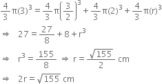 4 over 3 straight pi left parenthesis 3 right parenthesis cubed equals 4 over 3 straight pi open parentheses 3 over 2 close parentheses cubed plus 4 over 3 straight pi left parenthesis 2 right parenthesis cubed plus 4 over 3 straight pi left parenthesis straight r right parenthesis cubed
rightwards double arrow space space space 27 equals 27 over 8 plus 8 plus straight r cubed
rightwards double arrow space space space straight r cubed equals 155 over 8 space rightwards double arrow space straight r equals fraction numerator square root of 155 over denominator 2 end fraction space cm
rightwards double arrow space space space 2 straight r equals square root of 155 space cm