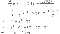 space space space space space space space space space 4 over 3 straight pi left parenthesis 4 cubed minus straight x cubed right parenthesis space 12 space equals 13024 over 7
rightwards double arrow space space space space space space 4 over 3.22 over 7 left parenthesis 4 cubed minus straight x cubed right parenthesis 12 equals 13024 over 7
rightwards double arrow space space space space space space 4 cubed minus straight x cubed equals 37
rightwards double arrow space space space space space space straight x cubed equals 64 minus 37 equals 27 equals 3 cubed
rightwards double arrow space space space space space space space space space space straight x space equals space 3 space cm