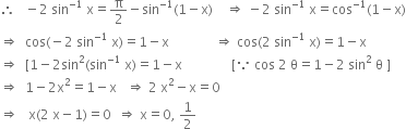 therefore space space space minus 2 space sin to the power of negative 1 end exponent space straight x equals straight pi over 2 minus sin to the power of negative 1 end exponent left parenthesis 1 minus straight x right parenthesis space space space space rightwards double arrow space minus 2 space sin to the power of negative 1 end exponent space straight x equals cos to the power of negative 1 end exponent left parenthesis 1 minus straight x right parenthesis
rightwards double arrow space space cos left parenthesis negative 2 space sin to the power of negative 1 end exponent space straight x right parenthesis equals 1 minus straight x space space space space space space space space space space space space space space rightwards double arrow space cos left parenthesis 2 space sin to the power of negative 1 end exponent space straight x right parenthesis equals 1 minus straight x
rightwards double arrow space space left square bracket 1 minus 2 sin squared left parenthesis sin to the power of negative 1 end exponent space straight x right parenthesis equals 1 minus straight x space space space space space space space space space space space space space space space left square bracket because space cos space 2 space straight theta equals 1 minus 2 space sin squared space straight theta space right square bracket
rightwards double arrow space space 1 minus 2 straight x squared equals 1 minus straight x space space space rightwards double arrow space 2 space straight x squared minus straight x equals 0
rightwards double arrow space space space straight x left parenthesis 2 space straight x minus 1 right parenthesis equals 0 space space rightwards double arrow space straight x equals 0 comma space 1 half