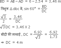 BD space equals space AB minus AD space equals space 6 minus 2.54 space equals space 3.46 space straight m
space त ् र ि भ ु ज space increment dbc space म ें comma space sin space 60 degree space equals BD over DC
fraction numerator square root of 3 over denominator 2 end fraction space equals space fraction numerator 3.46 over denominator DC end fraction
square root of 3 DC space equals space 3.46 space straight X space 2 space space space space space
space स ी ढ ़ी space क ी space लम ् ब ा ई space comma space DC space equals fraction numerator 6.92 over denominator square root of 3 end fraction space equals space fraction numerator 6.92 over denominator 1.73 end fraction
rightwards double arrow space DC space equals space 4 space straight m
space space space