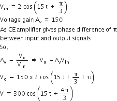 straight V subscript in space equals space 2 space cos space open parentheses 15 space straight t space plus space straight pi over 3 close parentheses
Voltage space gain space straight A subscript straight v space equals space 150
As space CE thin space amplifier space gives space phase space difference space of space straight pi
between space input space and space output space signals
So comma
straight A subscript straight v space equals space fraction numerator straight V subscript straight o over denominator straight V subscript in space end fraction space rightwards double arrow space straight V subscript straight o space equals straight A subscript straight v straight V subscript in
straight V subscript straight o space equals space 150 space straight x space 2 space cos space open parentheses 15 space straight t space plus straight pi over 3 space plus straight pi close parentheses
straight V space equals space 300 space cos space open parentheses 15 space straight t space plus fraction numerator 4 straight pi over denominator 3 end fraction close parentheses