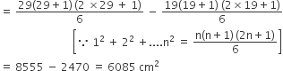 equals space fraction numerator 29 left parenthesis 29 plus 1 right parenthesis thin space left parenthesis 2 space cross times 29 space plus space 1 right parenthesis over denominator 6 end fraction space minus space fraction numerator 19 left parenthesis 19 plus 1 right parenthesis space left parenthesis 2 cross times 19 plus 1 right parenthesis over denominator 6 end fraction
space space space space space space space space space space space space space space space space space space space space space space space space space space space open square brackets because space 1 squared space plus space 2 squared space plus.... straight n squared space equals space fraction numerator straight n left parenthesis straight n plus 1 right parenthesis thin space left parenthesis 2 straight n plus 1 right parenthesis over denominator 6 end fraction close square brackets
equals space 8555 space minus space 2470 space equals space 6085 space cm squared space