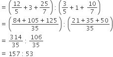 equals space open parentheses 12 over 5 plus 3 plus 25 over 7 close parentheses space colon space open parentheses 3 over 5 plus 1 plus space 10 over 7 close parentheses
equals space open parentheses fraction numerator 84 plus 105 plus 125 over denominator 35 end fraction close parentheses space colon space open parentheses fraction numerator 21 plus 35 plus 50 over denominator 35 end fraction close parentheses
equals space 314 over 35 space colon space 106 over 35
equals space 157 space colon space 53