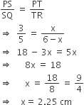 PS over SQ space equals space PT over TR
rightwards double arrow space space 3 over 5 space equals space fraction numerator straight x over denominator 6 minus straight x end fraction
rightwards double arrow space space 18 space minus space 3 straight x space equals space 5 straight x
rightwards double arrow space space space space space space 8 straight x space equals space 18
rightwards double arrow space space space space space space straight x space equals space 18 over 8 space equals space 9 over 4
rightwards double arrow space space space space straight x equals space 2.25 space cm
