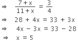 rightwards double arrow space space space space fraction numerator 7 plus straight x over denominator 11 plus straight x end fraction space equals space 3 over 4
rightwards double arrow space space space space 28 space plus space 4 straight x space equals space 33 space plus space 3 straight x
rightwards double arrow space space space space space 4 straight x space minus space 3 straight x space equals space 33 space minus space 28 space
space rightwards double arrow space space space space straight x space equals space 5