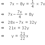 rightwards double arrow space space space space space 7 straight x space minus space 8 straight y space equals space 1 fourth space cross times space 7 straight x
rightwards double arrow space space space 7 straight x minus fraction numerator 7 straight x over denominator 4 end fraction space equals space 8 straight y
rightwards double arrow space space space 28 straight x minus 7 straight x space equals space 32 straight y
rightwards double arrow space space space space 21 straight x space equals space 32 straight y
rightwards double arrow space space space space space space space straight y space equals space 21 over 22 straight x
