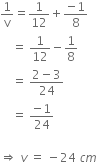 1 over straight v equals 1 over 12 plus fraction numerator negative 1 over denominator 8 end fraction
space space space space equals space 1 over 12 minus 1 over 8
space space space space equals space fraction numerator 2 minus 3 over denominator 24 end fraction
space space space space equals space fraction numerator negative 1 over denominator 24 end fraction

rightwards double arrow space v space equals space minus 24 space c m